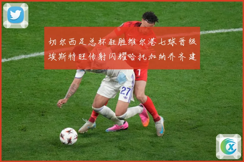 切尔西足总杯狂胜维尔港七球晋级埃斯特旺传射闪耀哈托加纳乔齐建专题观察：最新赛事动态与深度分析
