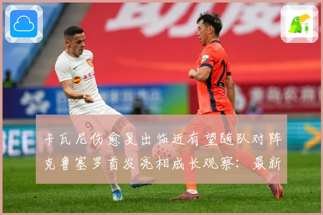卡瓦尼伤愈复出临近有望随队对阵克鲁塞罗首发亮相成长观察：最新赛事动态与深度分析