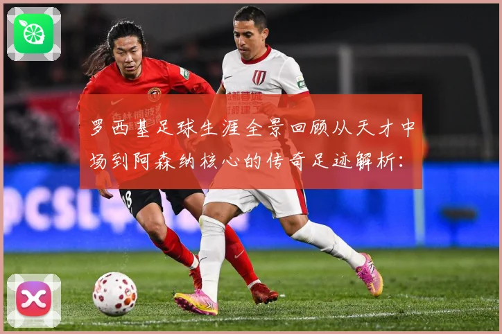 罗西基足球生涯全景回顾从天才中场到阿森纳核心的传奇足迹解析：最新赛事动态与深度分析