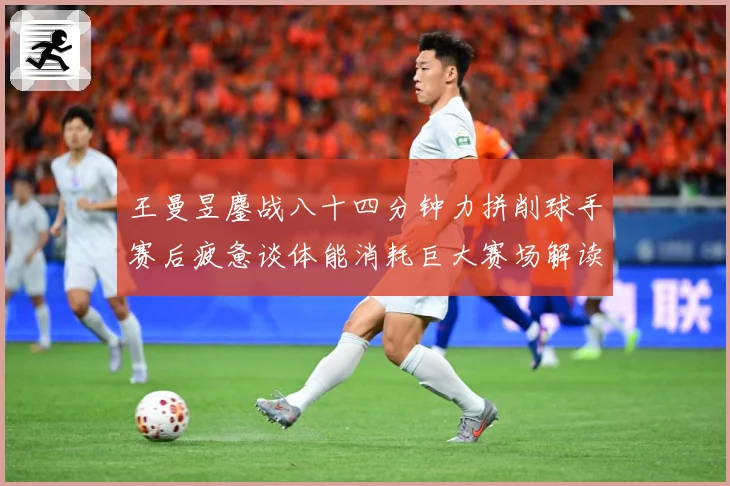 王曼昱鏖战八十四分钟力拼削球手赛后疲惫谈体能消耗巨大赛场解读：最新赛事动态与深度分析