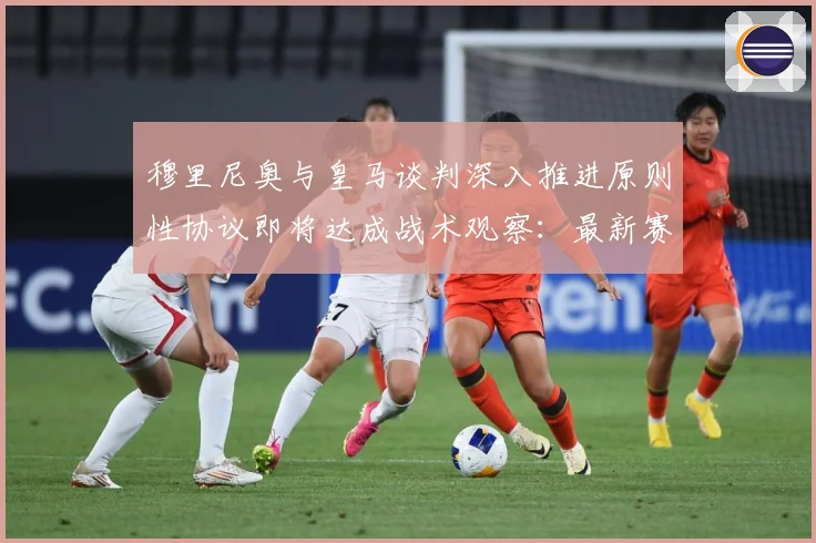 穆里尼奥与皇马谈判深入推进原则性协议即将达成战术观察：最新赛事动态与深度分析