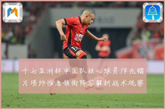 十七亚洲杯中国队核心球员邝兆镭万项帅惟浩领衔阵容解析战术观察：最新赛事动态与深度分析