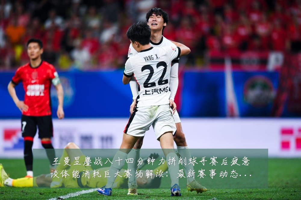 王曼昱鏖战八十四分钟力拼削球手赛后疲惫谈体能消耗巨大赛场解读：最新赛事动态与深度分析