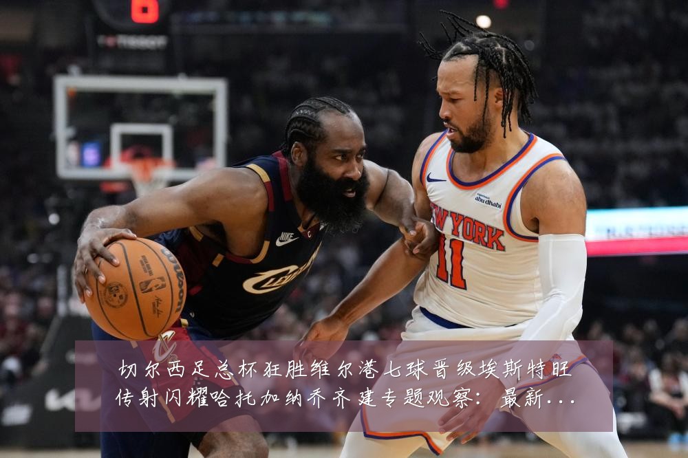切尔西足总杯狂胜维尔港七球晋级埃斯特旺传射闪耀哈托加纳乔齐建专题观察:最新赛事动态与深度分析