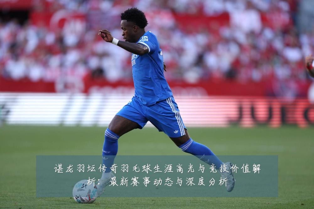 谌龙羽坛传奇羽毛球生涯高光与竞技价值解析:最新赛事动态与深度分析