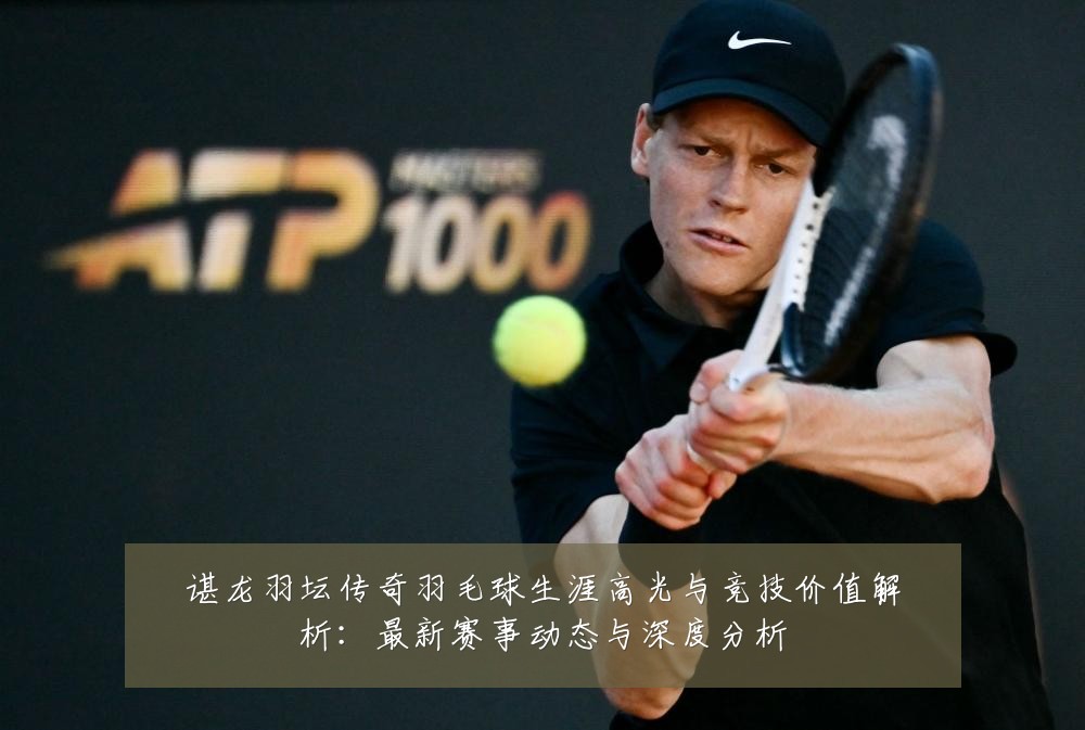 谌龙羽坛传奇羽毛球生涯高光与竞技价值解析:最新赛事动态与深度分析