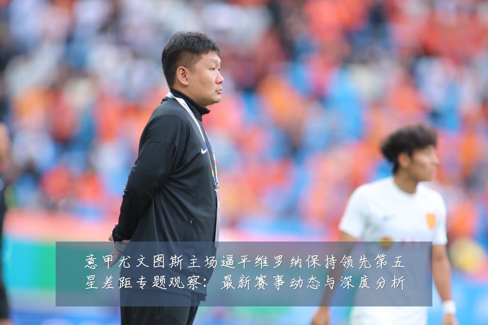意甲尤文图斯主场逼平维罗纳保持领先第五星差距专题观察:最新赛事动态与深度分析